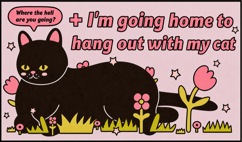 Where the hell · are you going? · + I'm going home to · hang out with my cat
